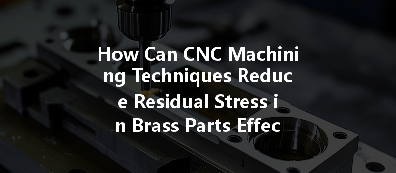 How Can Cnc Machining Techniques Reduce Residual Stress In Brass Parts Effectively?