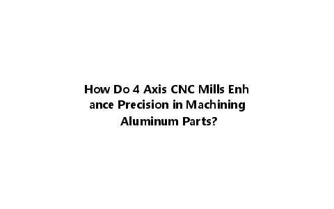 How Do 4 Axis CNC Mills Enhance Precision in Machining Aluminum Parts?