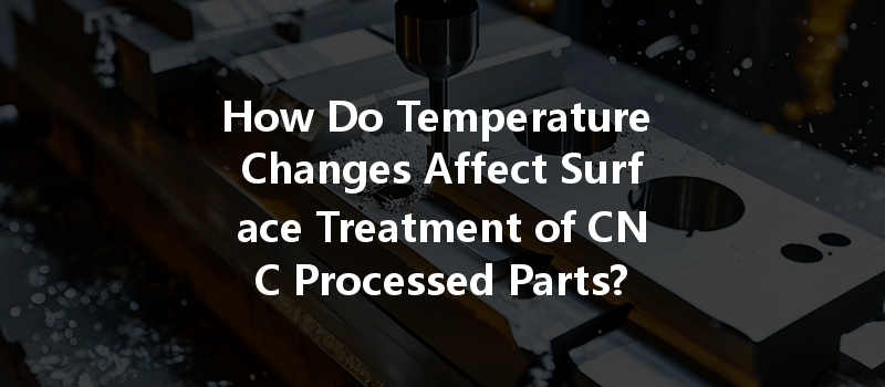 How Do Temperature Changes Affect Surface Treatment of CNC Processed Parts?