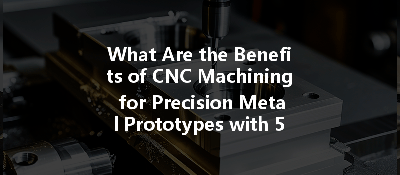 What Are The Benefits Of Cnc Machining For Precision Metal Prototypes With 5th Axis Technology?