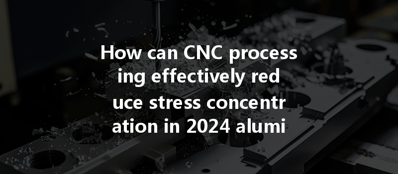 How Can Cnc Processing Effectively Reduce Stress Concentration In 2024 Aluminum Parts After Machining?