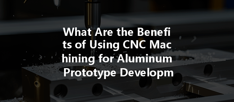 What Are The Benefits Of Using Cnc Machining For Aluminum Prototype Development?