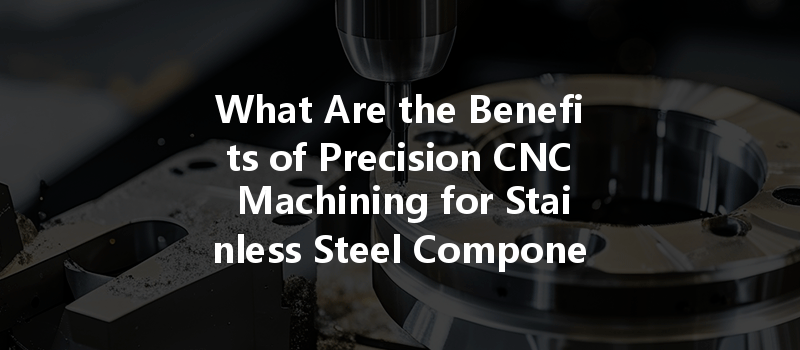 What Are The Benefits Of Precision Cnc Machining For Stainless Steel Components In Various Industries?