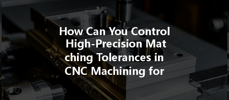 How Can You Control High-precision Matching Tolerances In Cnc Machining For Optimal Results?