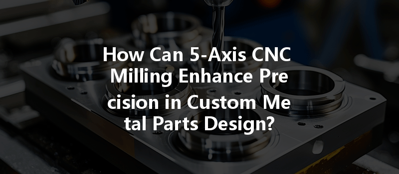 How Can 5-axis Cnc Milling Enhance Precision In Custom Metal Parts Design?