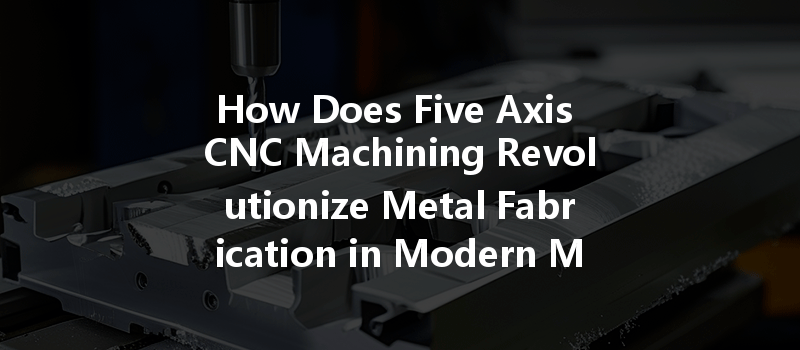 How Does Five Axis Cnc Machining Revolutionize Metal Fabrication In Modern Manufacturing?