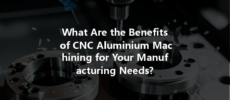 What Are the Benefits of CNC Aluminium Machining for Your Manufacturing Needs?