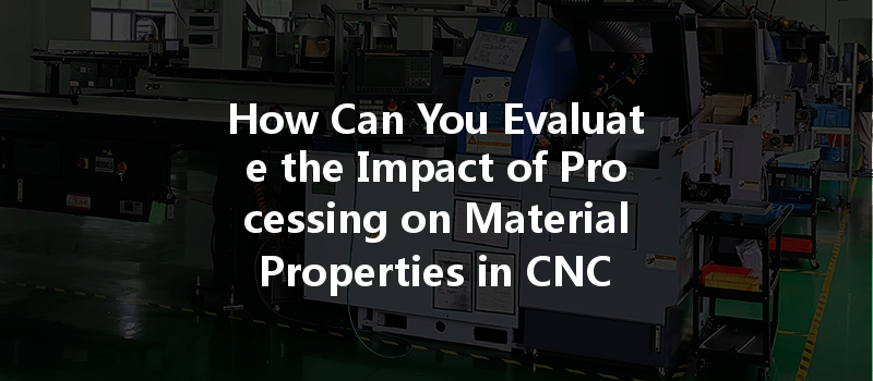 How Can You Evaluate The Impact Of Processing On Material Properties In Cnc Machining?