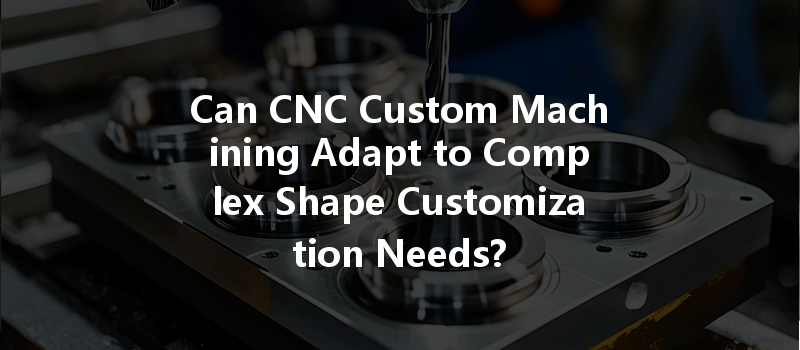 Can Cnc Custom Machining Adapt To Complex Shape Customization Needs?