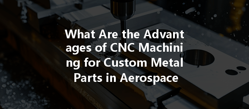 What Are The Advantages Of Cnc Machining For Custom Metal Parts In Aerospace Manufacturing?