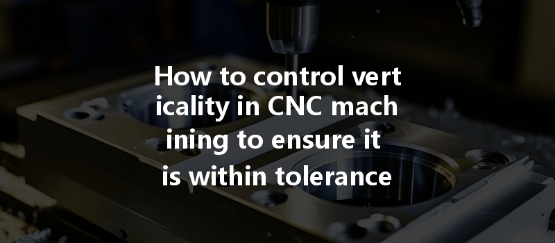 How To Control Verticality In Cnc Machining To Ensure It Is Within Tolerance?