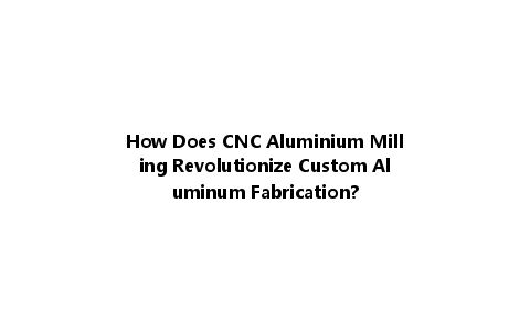 How Does CNC Aluminium Milling Revolutionize Custom Aluminum Fabrication?