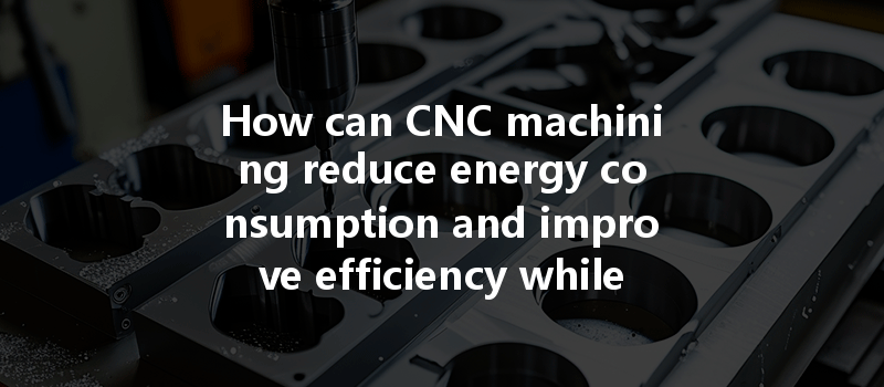 How Can Cnc Machining Optimize Energy Consumption And Improve Efficiency In Manufacturing Processes?