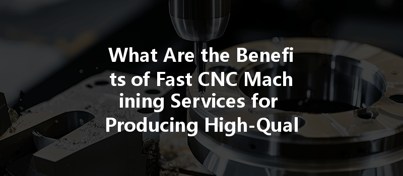 What Are The Benefits Of Fast Cnc Machining Services For Producing High-quality Parts?