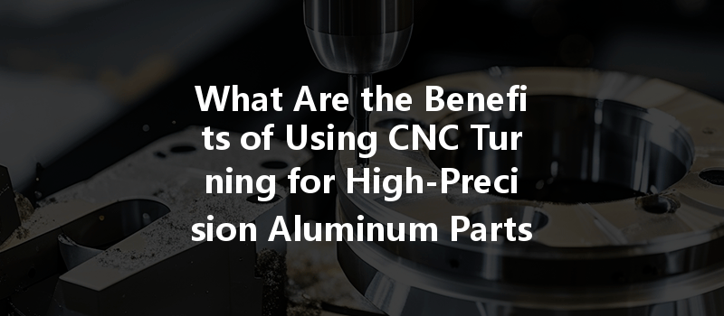 What Are The Benefits Of Using Cnc Turning For High-precision Aluminum Parts?