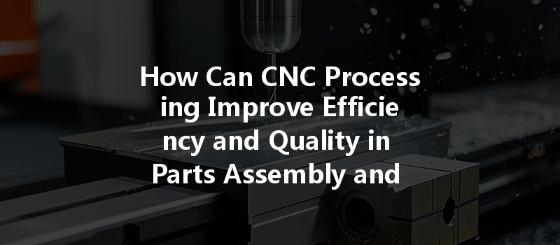 How Can Cnc Processing Improve Efficiency And Quality In Parts Assembly And Testing Services?