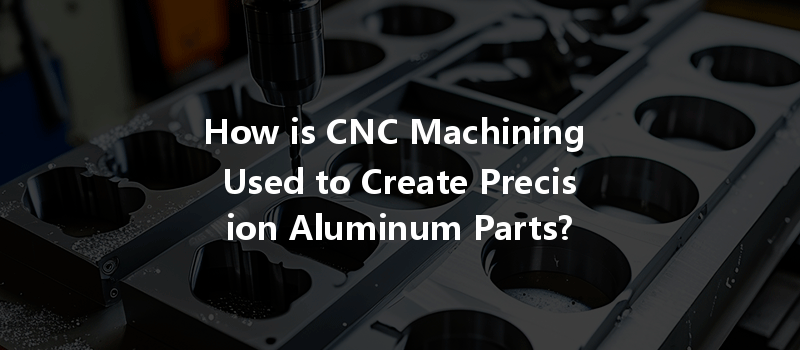 How is CNC Machining Used to Create Precision Aluminum Parts?