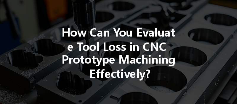 How Can You Evaluate Tool Loss In Cnc Prototype Machining Effectively?