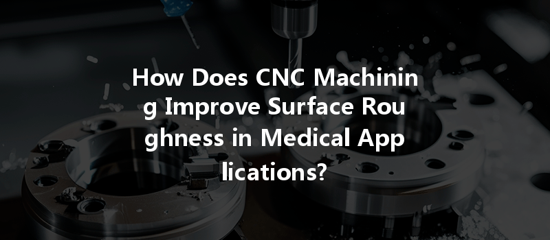 How Does CNC Machining Improve Surface Roughness in Medical Applications?