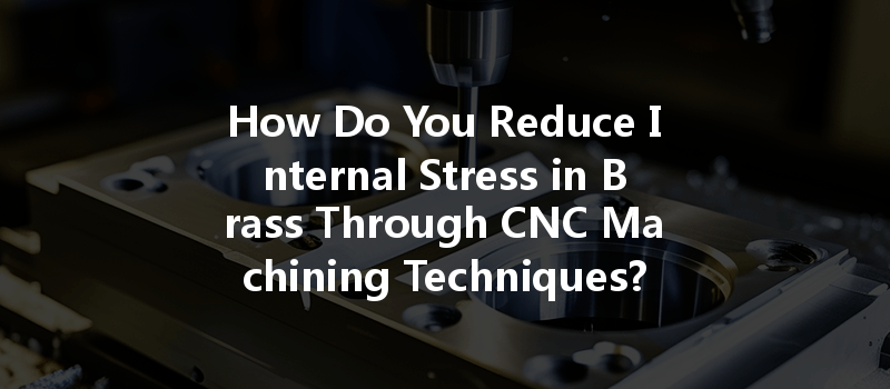 How Do You Reduce Internal Stress in Brass Through CNC Machining Techniques?