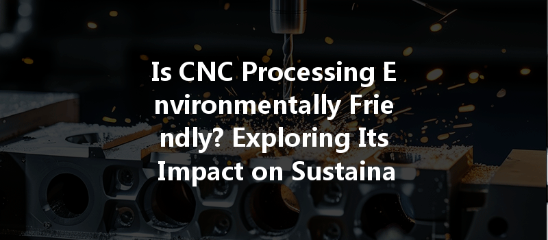 Is Cnc Processing Environmentally Friendly? Exploring Its Impact On Sustainability And Eco-friendliness