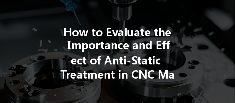 How To Evaluate The Importance And Effect Of Anti-static Treatment In Cnc Machining?