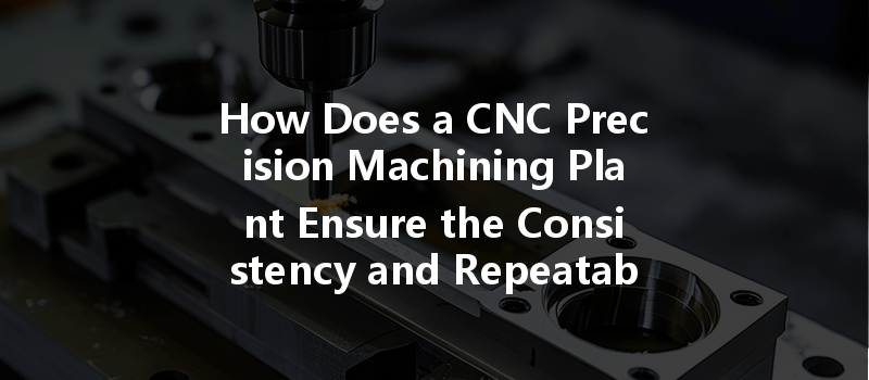 How Does A Cnc Precision Machining Plant Ensure The Consistency And Repeatability Of Parts During Production?