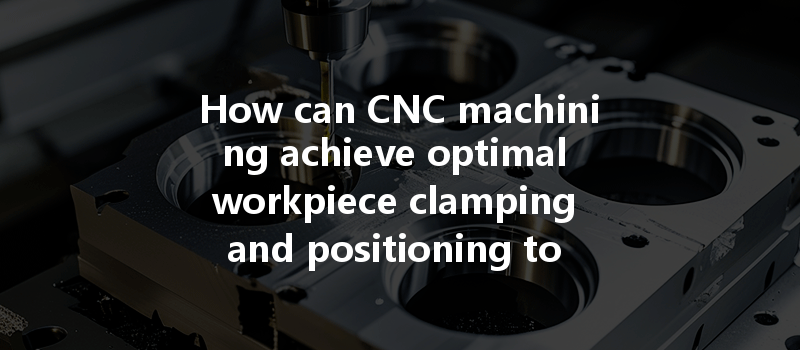 How Can Cnc Machining Achieve Optimal Workpiece Clamping And Positioning To Enhance Accuracy?