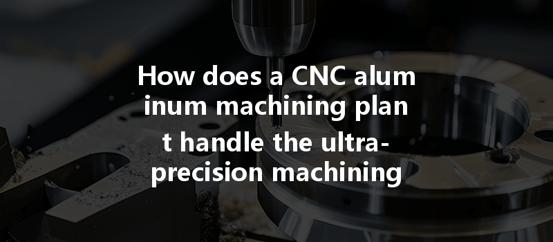 How does a CNC aluminum machining plant handle the ultra-precision machining needs of aluminum parts?