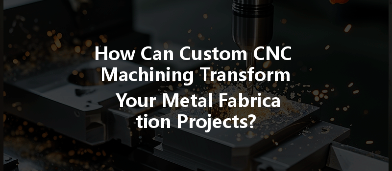 How Can Custom Cnc Machining Transform Your Metal Fabrication Projects?