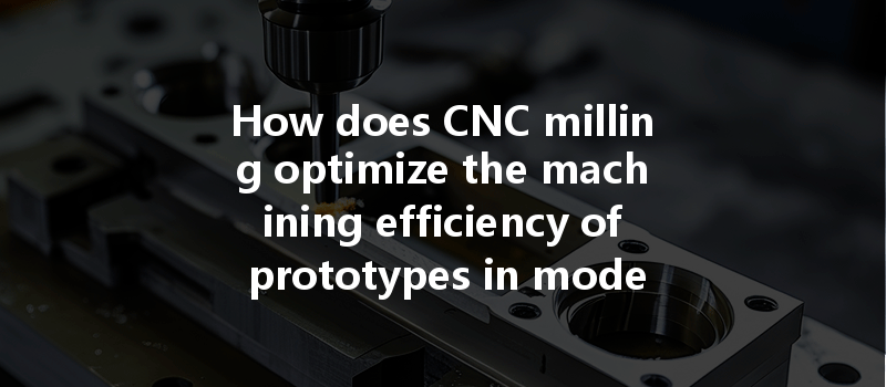 How Does Cnc Milling Optimize The Machining Efficiency Of Prototypes In Modern Manufacturing?