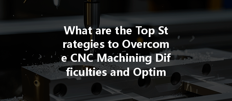 What Are The Top Strategies To Overcome Cnc Machining Difficulties And Optimize Processes?