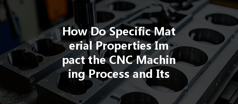 How Do Specific Material Properties Impact The Cnc Machining Process And Its Outcomes?