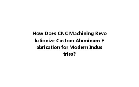 How Does CNC Machining Revolutionize Custom Aluminum Fabrication for Modern Industries?