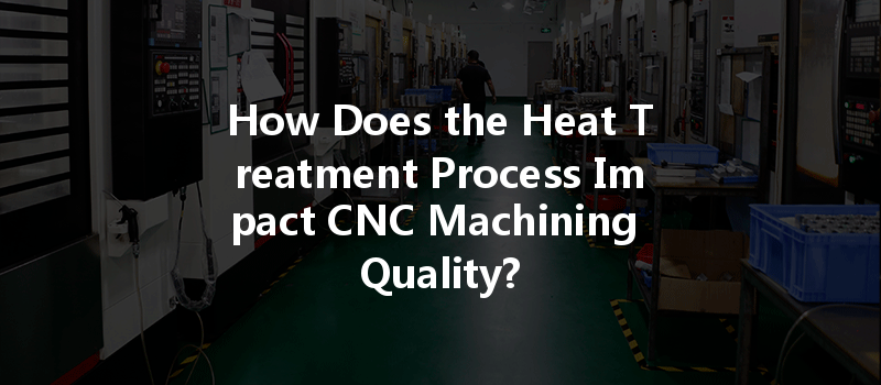 How Does The Heat Treatment Process Impact Cnc Machining Quality?