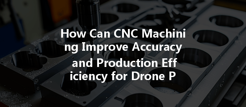 How Can Cnc Machining Improve Accuracy And Production Efficiency For Drone Parts?