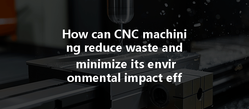 How Can Cnc Machining Reduce Waste And Minimize Its Environmental Impact Effectively?