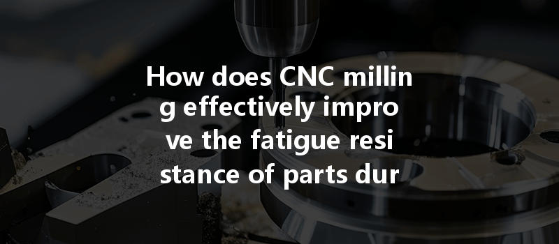 How Does Cnc Milling Effectively Improve The Fatigue Resistance Of Parts During The Manufacturing Process?