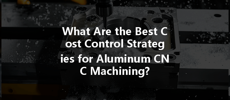 What Are The Best Cost Control Strategies For Aluminum Cnc Machining?