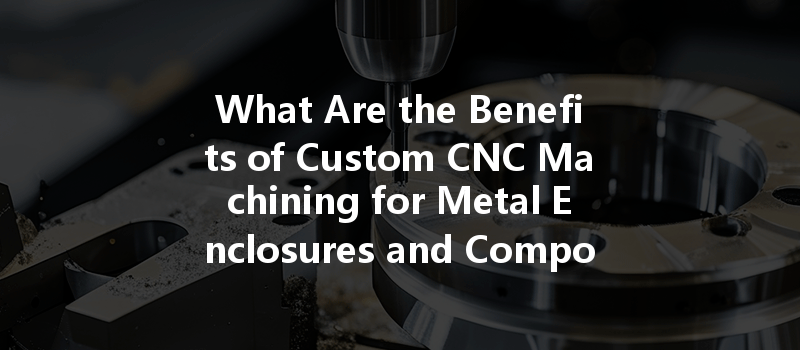 What Are The Benefits Of Custom Cnc Machining For Metal Enclosures And Components?