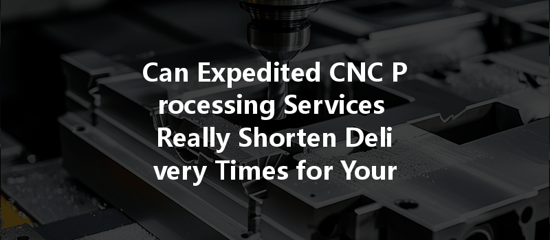 Can Expedited Cnc Processing Services Really Shorten Delivery Times For Your Projects?