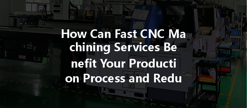 How Can Fast Cnc Machining Services Benefit Your Production Process And Reduce Lead Times?