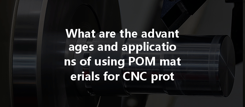 What Are The Advantages And Applications Of Using Pom Materials For Cnc Prototypes?