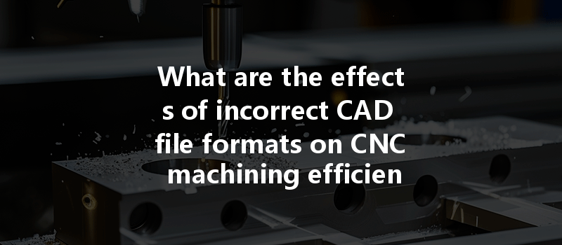 What are the effects of incorrect CAD file formats on CNC machining efficiency and outcomes?