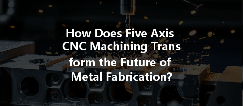 How Does Five Axis CNC Machining Transform the Future of Metal Fabrication?