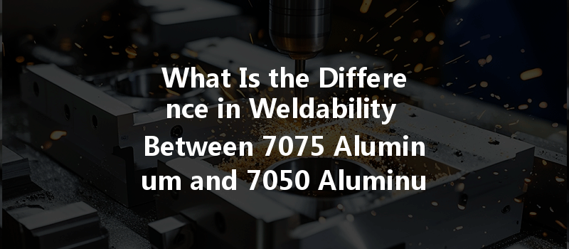 What Is The Difference In Weldability Between 7075 Aluminum And 7050 Aluminum In Cnc Machining?