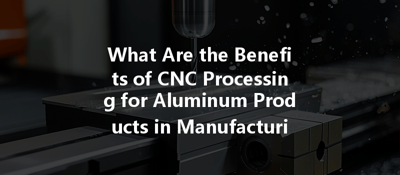 What Are The Benefits Of Cnc Processing For Aluminum Products In Manufacturing?