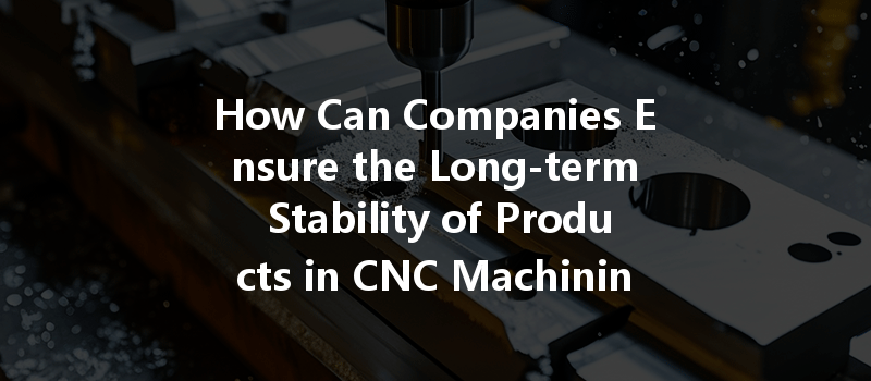 How Can Companies Ensure the Long-term Stability of Products in CNC Machining Processes?