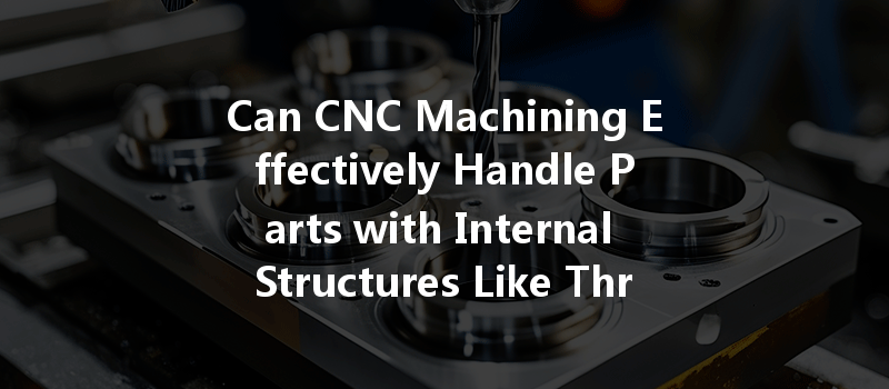 Can Cnc Machining Effectively Handle Parts With Internal Structures Like Through Holes And Blind Holes?