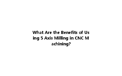 What Are the Benefits of Using 5 Axis Milling in CNC Machining?